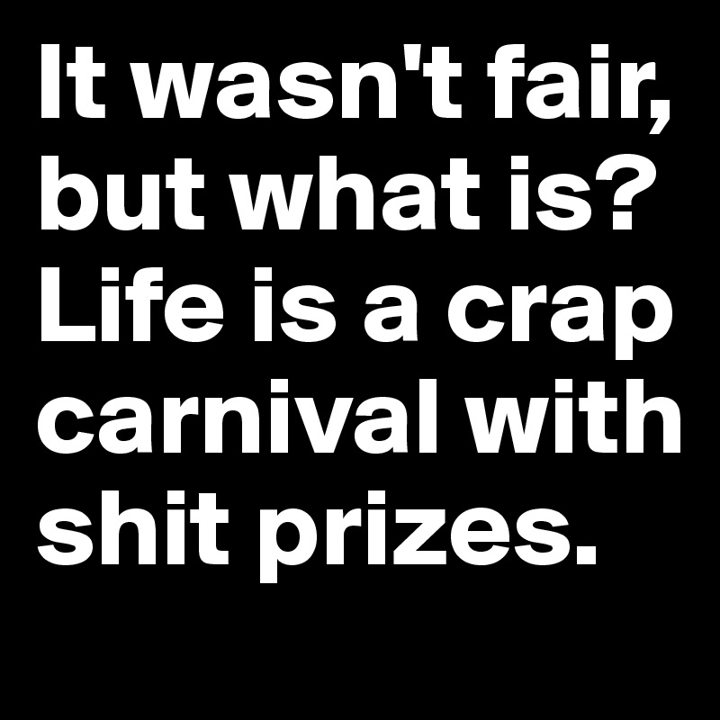 It wasn't fair, but what is? Life is a crap carnival with shit prizes.