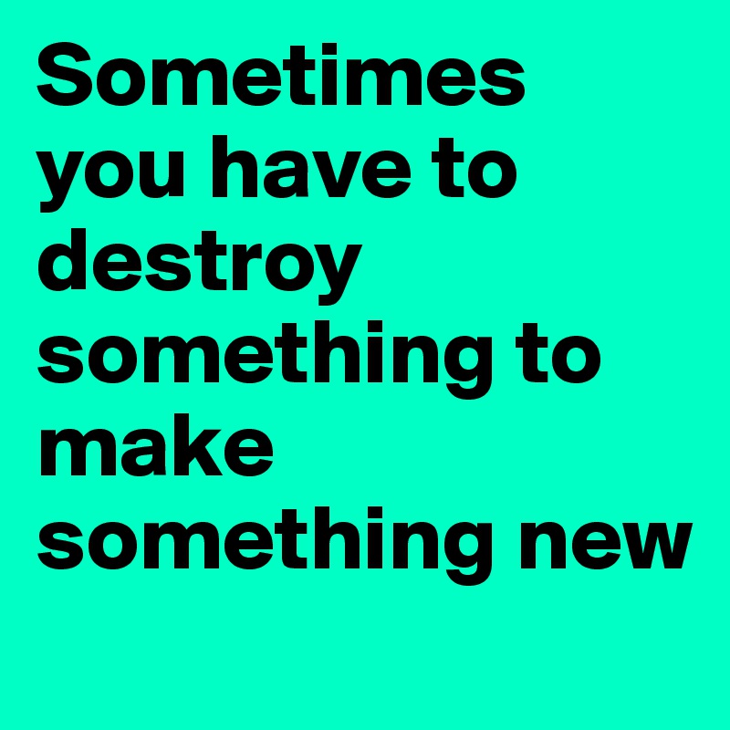 Sometimes you have to destroy something to make something new