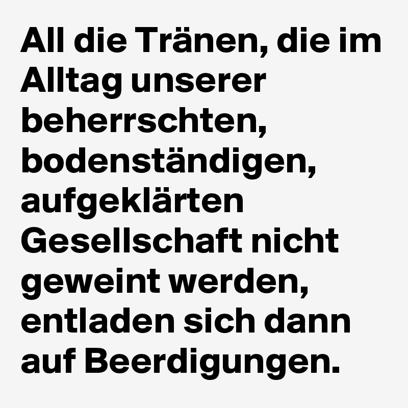 All die Tränen, die im Alltag unserer beherrschten, bodenständigen, aufgeklärten Gesellschaft nicht geweint werden, entladen sich dann auf Beerdigungen.
