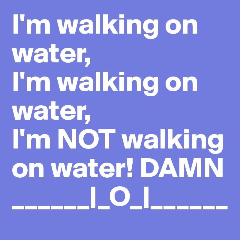 I'm walking on water,
I'm walking on water,
I'm NOT walking on water! DAMN ______|_O_|______