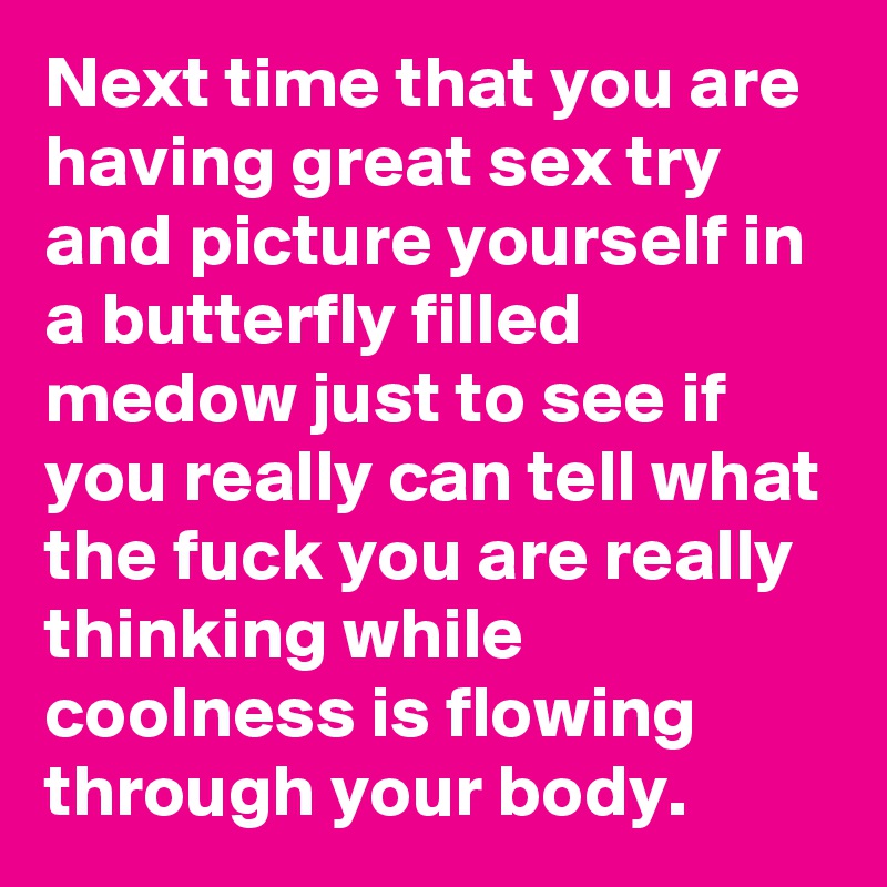 Next time that you are having great sex try and picture yourself in a butterfly filled medow just to see if you really can tell what the fuck you are really thinking while coolness is flowing through your body.