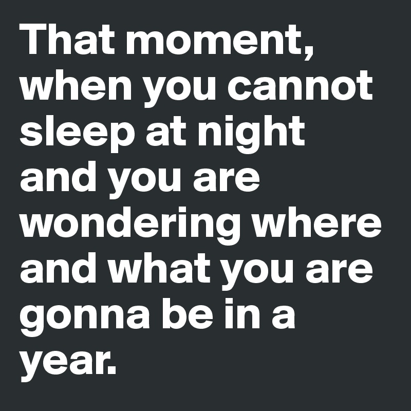 That moment, when you cannot sleep at night and you are wondering where and what you are gonna be in a year. 