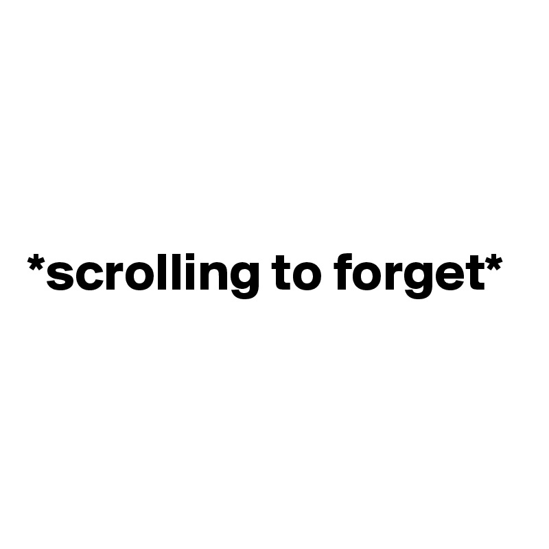 



*scrolling to forget*



