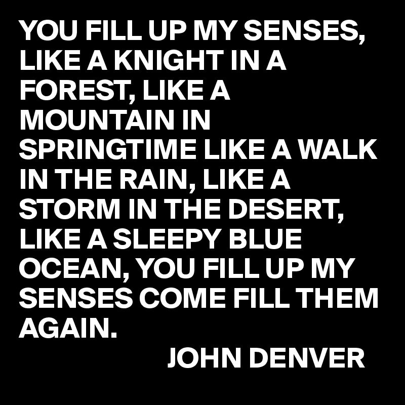 YOU FILL UP MY SENSES, LIKE A KNIGHT IN A FOREST, LIKE A MOUNTAIN IN SPRINGTIME LIKE A WALK IN THE RAIN, LIKE A STORM IN THE DESERT, LIKE A SLEEPY BLUE OCEAN, YOU FILL UP MY SENSES COME FILL THEM AGAIN.
                         JOHN DENVER