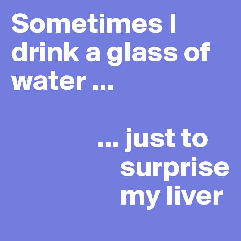 Sometimes I drink a glass of water ...

               ... just to 
                   surprise  
                   my liver