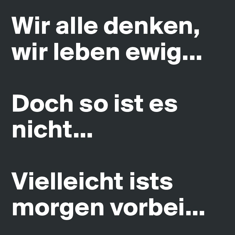 Wir alle denken, wir leben ewig... 

Doch so ist es nicht...

Vielleicht ists morgen vorbei...