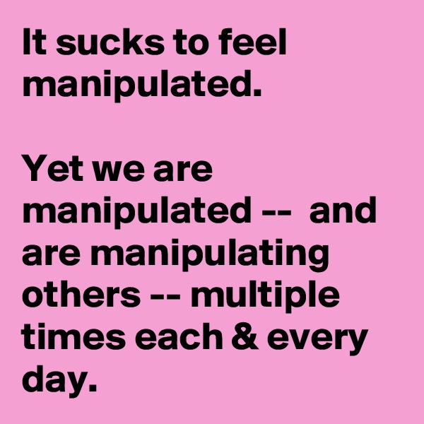 It sucks to feel manipulated. 

Yet we are manipulated --  and are manipulating others -- multiple times each & every day. 