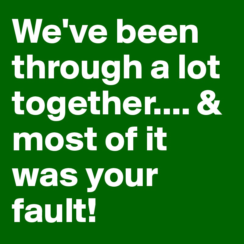 We've been through a lot together.... & most of it was your fault!