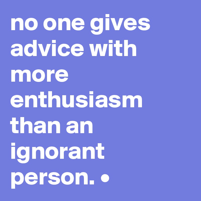 no one gives advice with more enthusiasm than an ignorant person. •