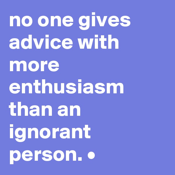 no one gives advice with more enthusiasm than an ignorant person. •