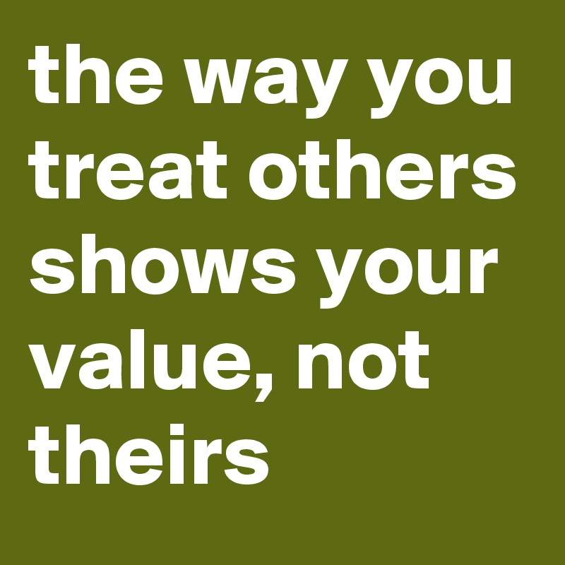 the way you treat others shows your value, not theirs