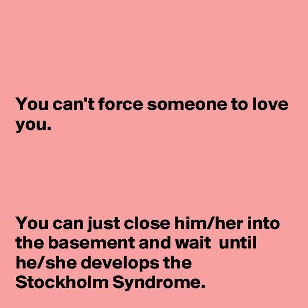 



You can't force someone to love you.




You can just close him/her into the basement and wait  until he/she develops the Stockholm Syndrome.