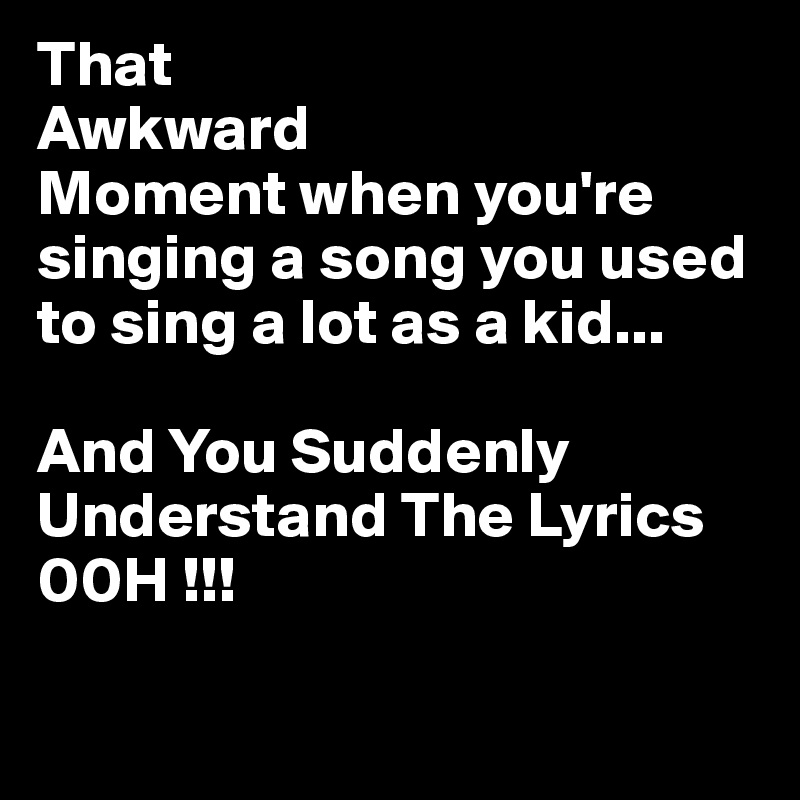 That 
Awkward
Moment when you're singing a song you used to sing a lot as a kid...

And You Suddenly
Understand The Lyrics 00H !!!

