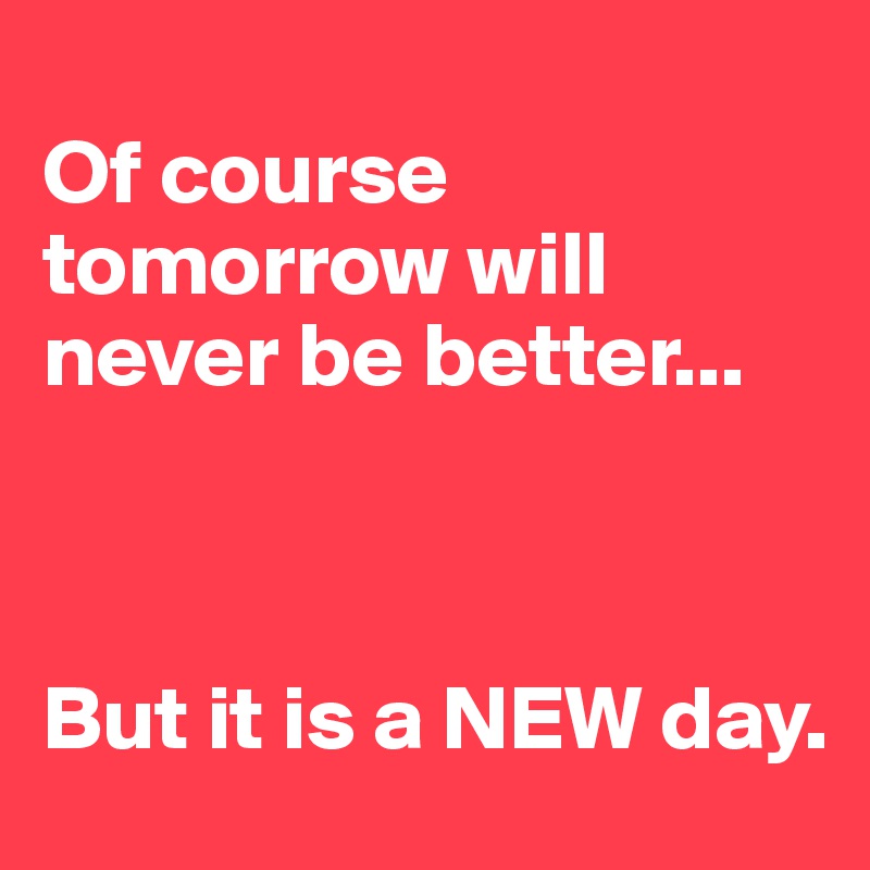 
Of course tomorrow will never be better...



But it is a NEW day.