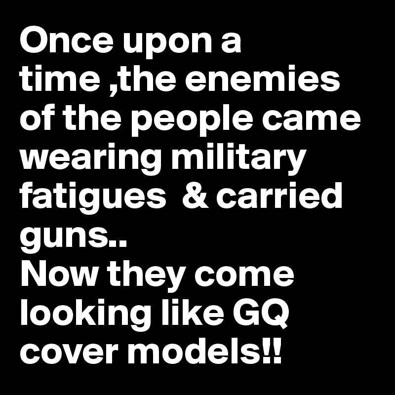 Once upon a time ,the enemies of the people came wearing military fatigues  & carried guns..
Now they come looking like GQ cover models!!