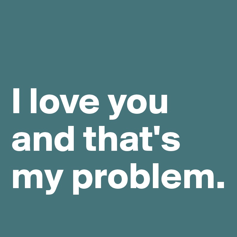 

I love you and that's my problem.