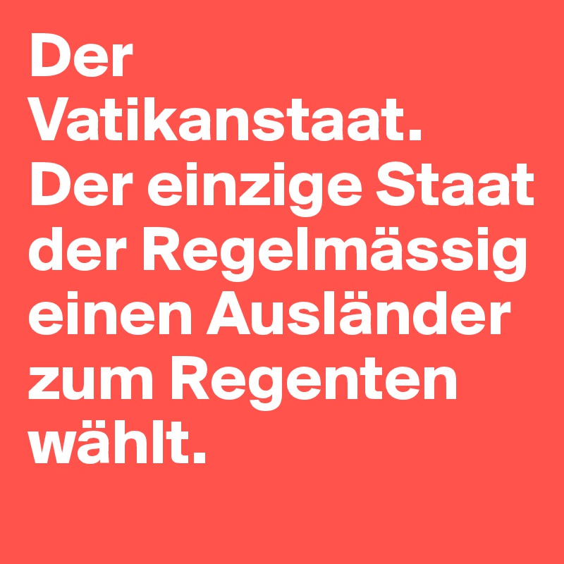 Der Vatikanstaat. Der einzige Staat der Regelmässig einen Ausländer zum Regenten wählt.