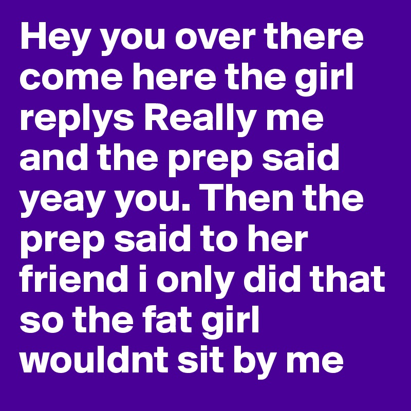 Hey you over there come here the girl replys Really me and the prep said yeay you. Then the prep said to her friend i only did that so the fat girl wouldnt sit by me