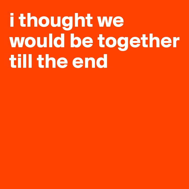 i thought we would be together till the end 




