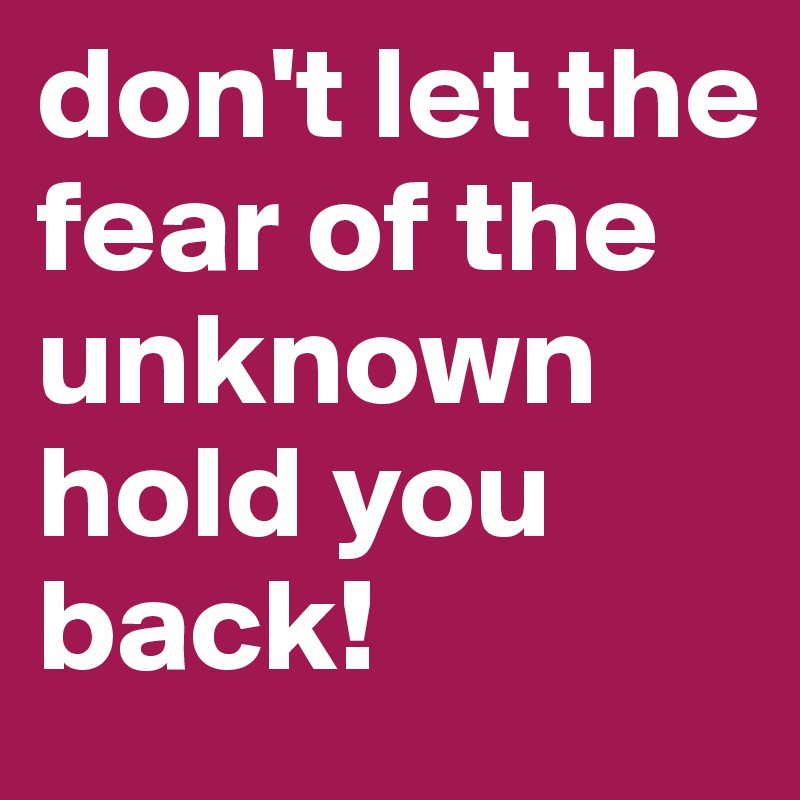 don't let the fear of the unknown hold you back!