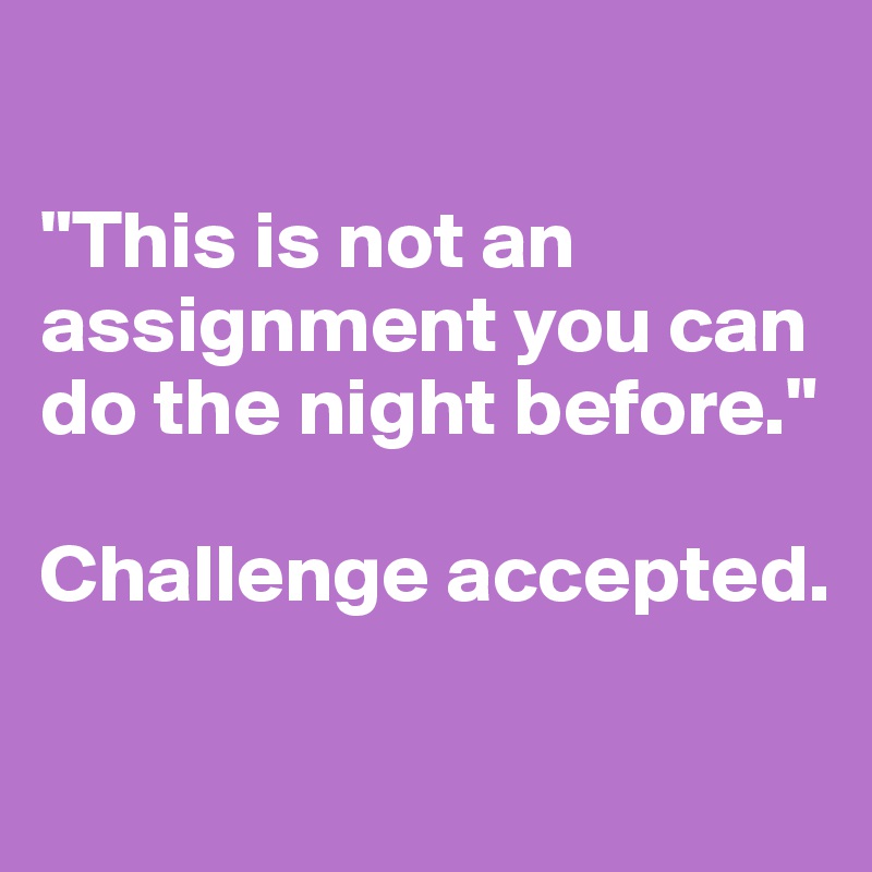 

"This is not an assignment you can do the night before." 

Challenge accepted.

