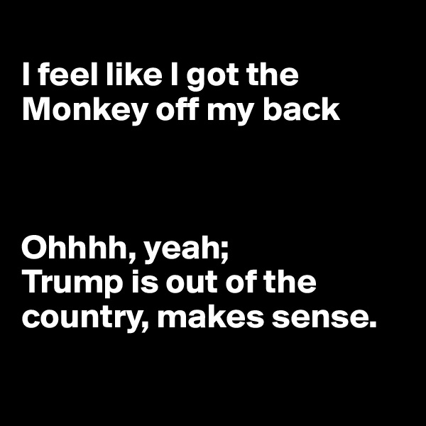 
I feel like I got the Monkey off my back



Ohhhh, yeah;
Trump is out of the country, makes sense.

