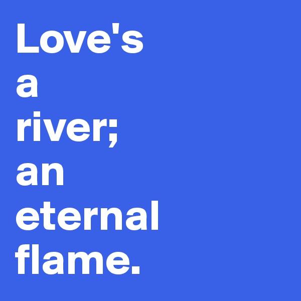 Love's 
a 
river; 
an
eternal flame.