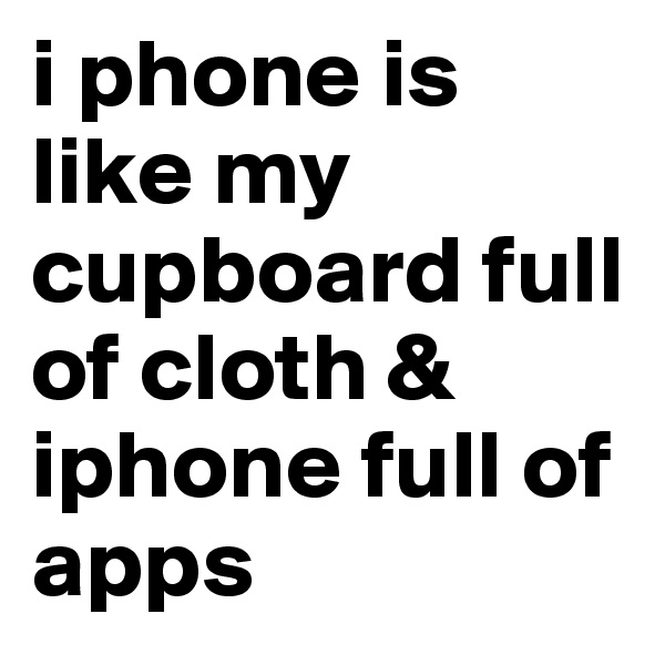 i phone is like my cupboard full of cloth & iphone full of apps 