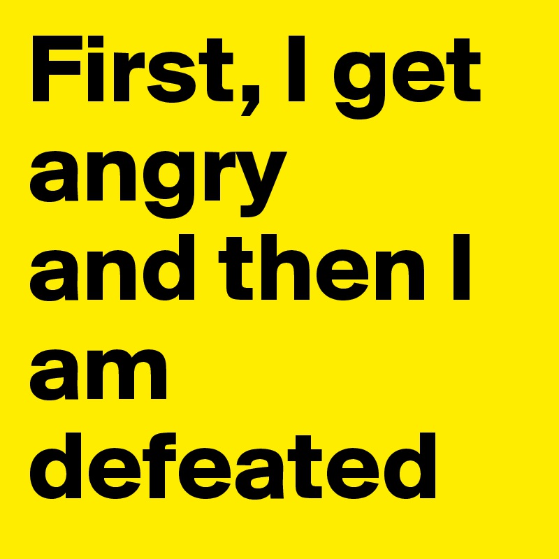 First, I get angry
and then I am defeated