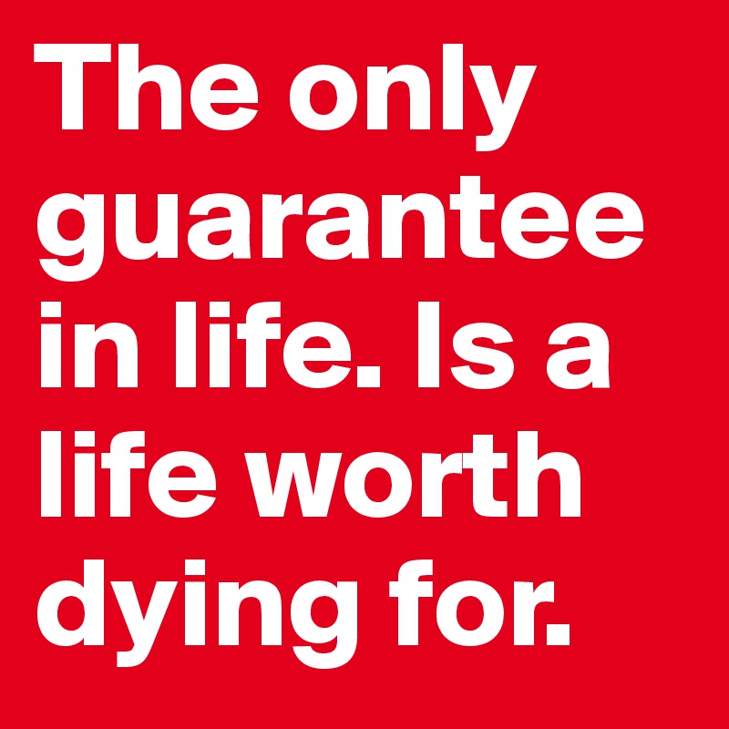 The only guarantee in life. Is a life worth dying for.