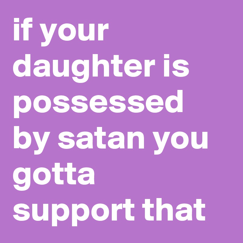 if your daughter is possessed by satan you gotta support that