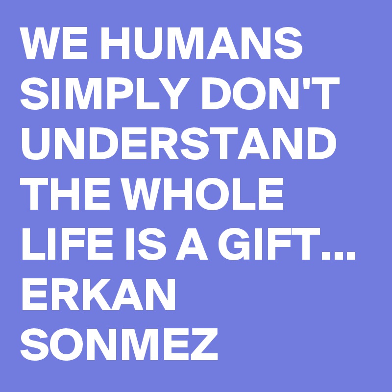 WE HUMANS SIMPLY DON'T UNDERSTAND THE WHOLE LIFE IS A GIFT...
ERKAN SONMEZ