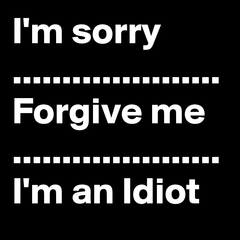 I'm sorry .....................
Forgive me
.....................
I'm an Idiot