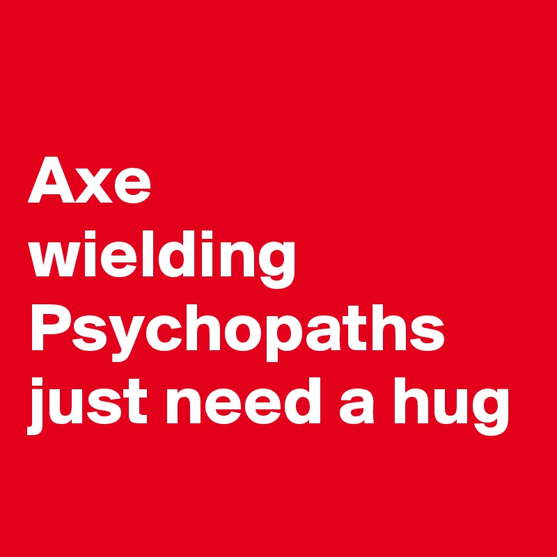 
Axe 
wielding Psychopaths 
just need a hug
 