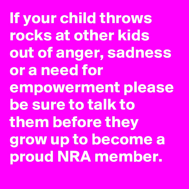 If your child throws rocks at other kids out of anger, sadness or a need for empowerment please be sure to talk to them before they grow up to become a proud NRA member.