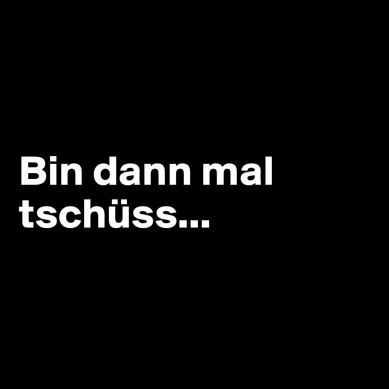 


Bin dann mal tschüss...



