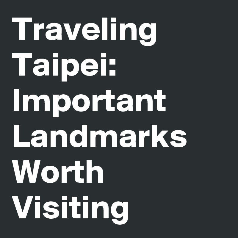 Traveling Taipei: Important Landmarks Worth Visiting