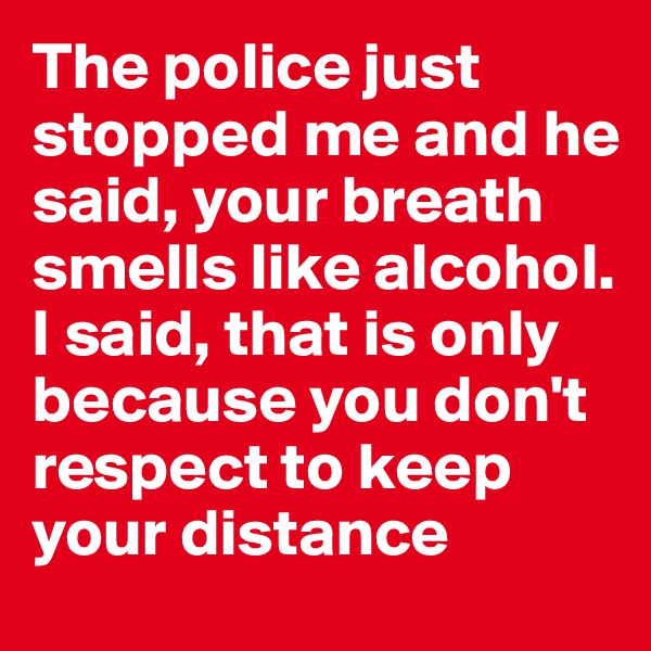 The police just stopped me and he said, your breath smells like alcohol. I said, that is only because you don't respect to keep your distance