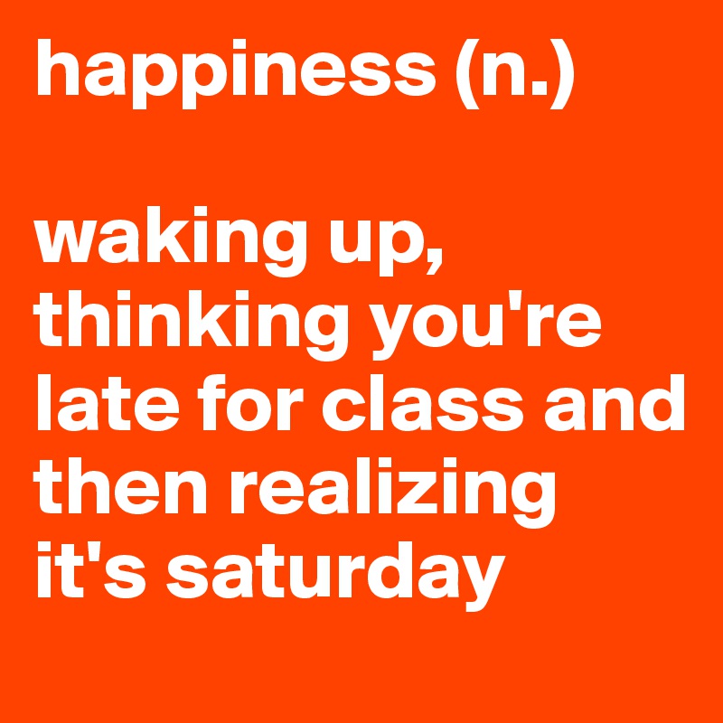 happiness (n.)

waking up, thinking you're late for class and then realizing it's saturday