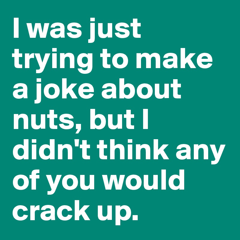 I was just trying to make a joke about nuts, but I didn't think any of you would crack up.