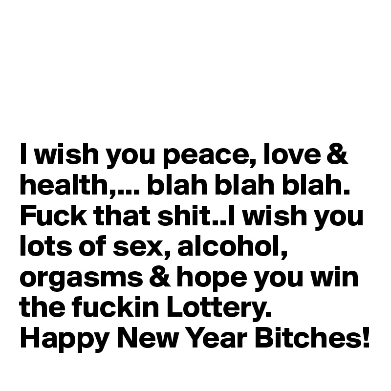 



I wish you peace, love & health,... blah blah blah. Fuck that shit..I wish you lots of sex, alcohol, orgasms & hope you win the fuckin Lottery. 
Happy New Year Bitches!