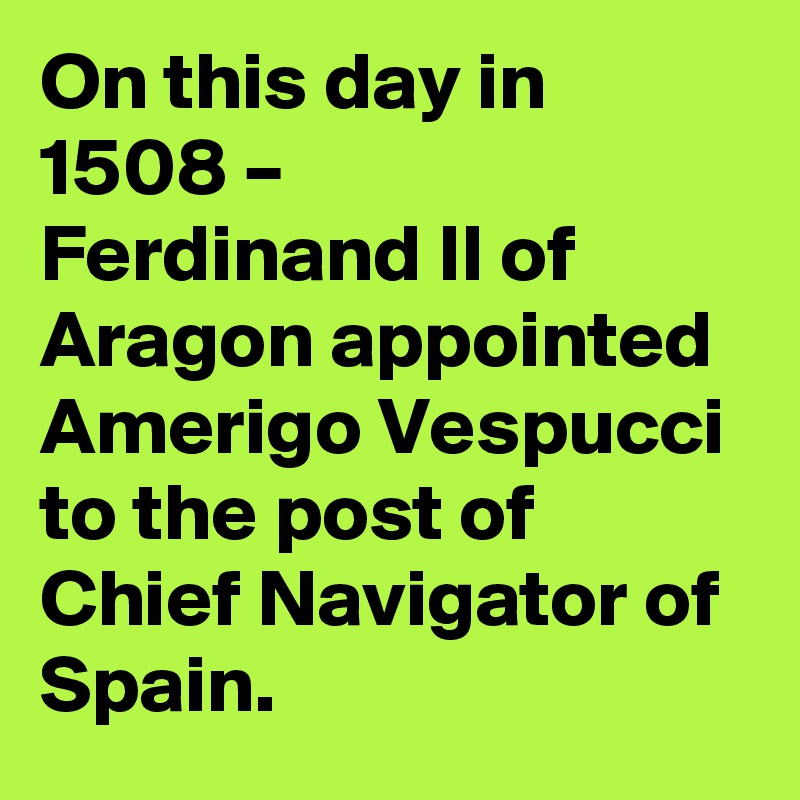 On this day in 1508 – Ferdinand II of Aragon appointed Amerigo Vespucci to the post of Chief Navigator of Spain.