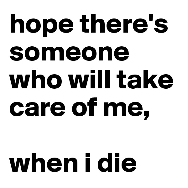 hope there's someone who will take care of me, 

when i die