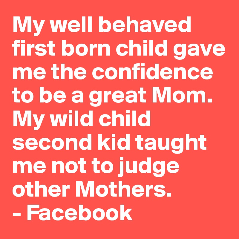 My well behaved first born child gave me the confidence to be a great Mom.
My wild child second kid taught me not to judge other Mothers.
- Facebook