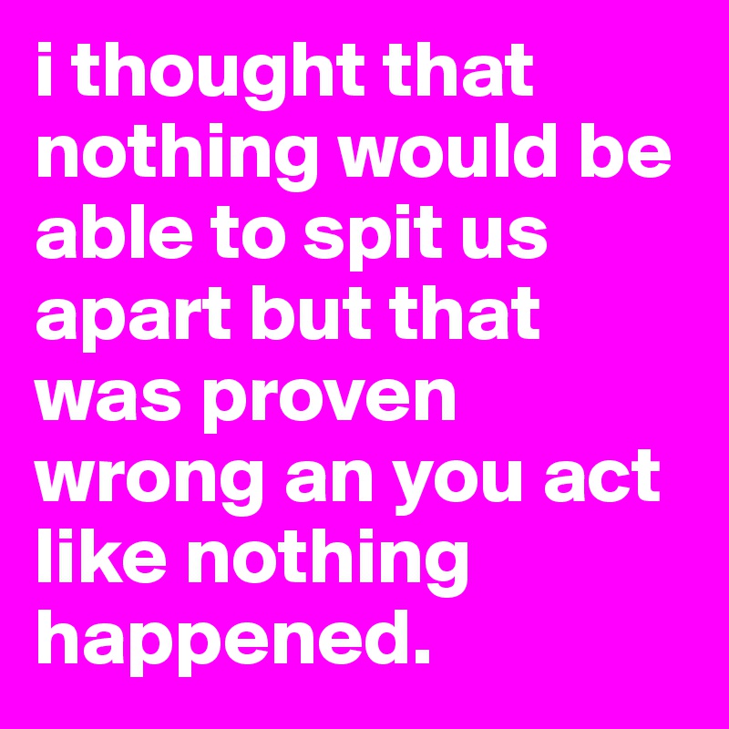 i thought that nothing would be able to spit us apart but that was proven wrong an you act like nothing happened.