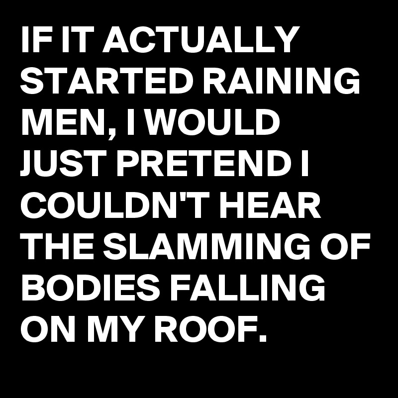 IF IT ACTUALLY STARTED RAINING MEN, I WOULD JUST PRETEND I COULDN'T HEAR THE SLAMMING OF BODIES FALLING ON MY ROOF.