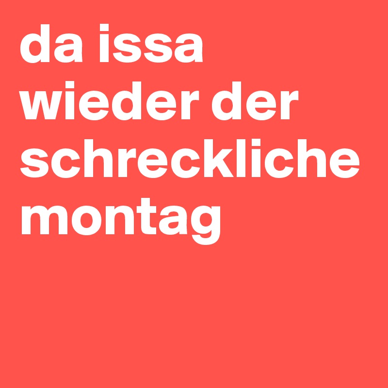 da issa wieder der schreckliche montag 

