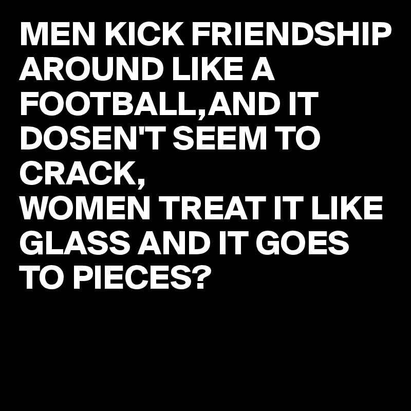 MEN KICK FRIENDSHIP AROUND LIKE A FOOTBALL,AND IT DOSEN'T SEEM TO CRACK,
WOMEN TREAT IT LIKE GLASS AND IT GOES TO PIECES?

  