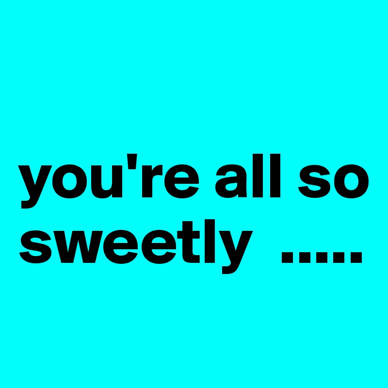 

you're all so sweetly  .....
