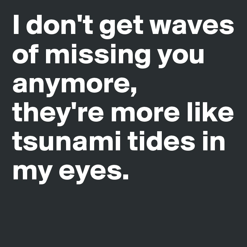 I don't get waves of missing you anymore, they're more like tsunami tides in my eyes. 

